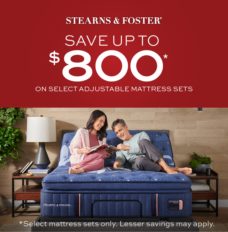 Stearns & Foster Save up to $800 on select adjustable mattress sets.  Select mattress sets only.  Lesser savings may apply.