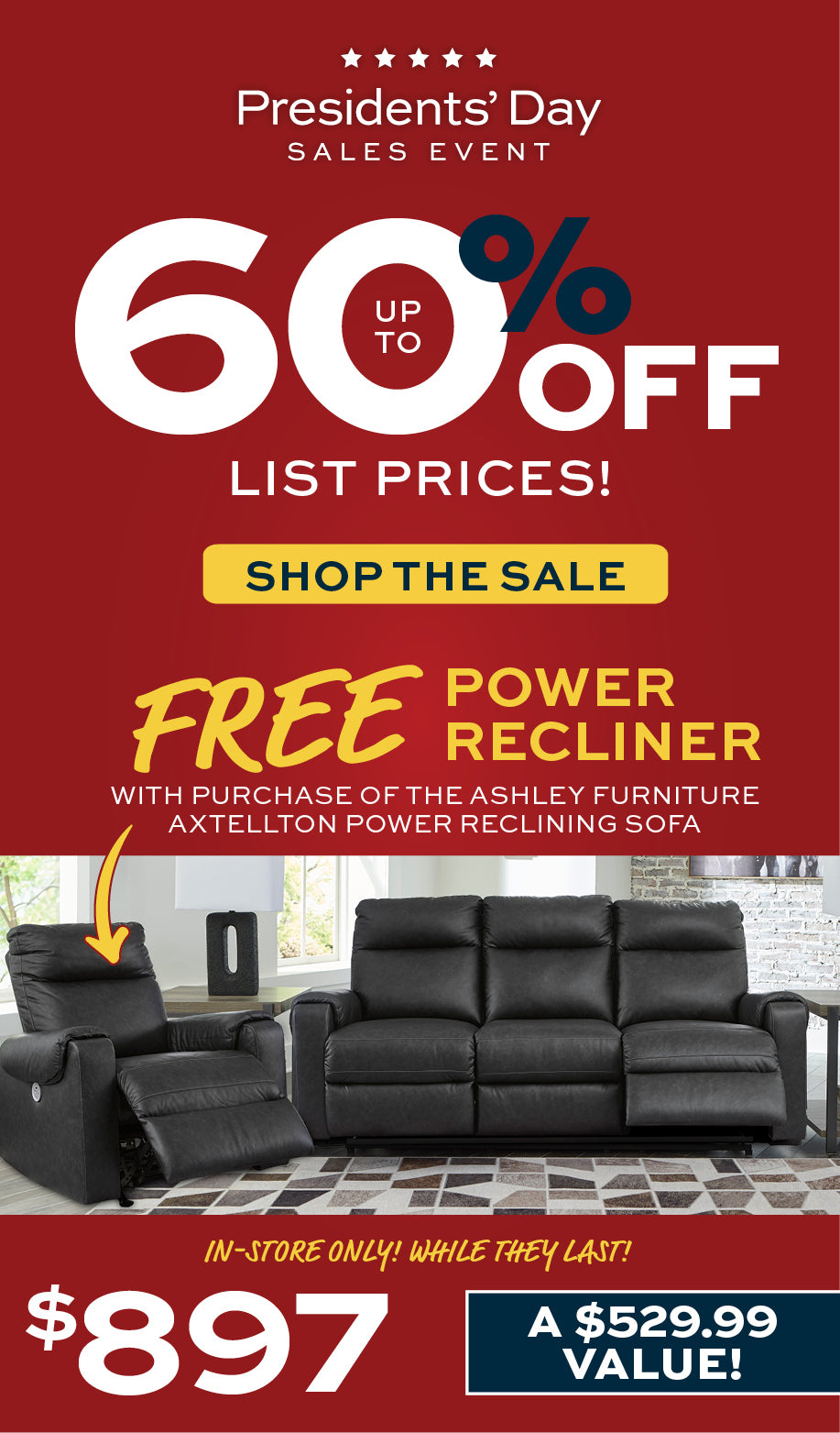 Presidents' Day Sales Event.  Up to 60% Off List Prices!  Shop the Sale!
FREE Power Recliner with purchase of the Ashley Furniture Axtellton Power Reclining Sofa.  In-store Only!  While they last!  $897.  A $529.99 Value!