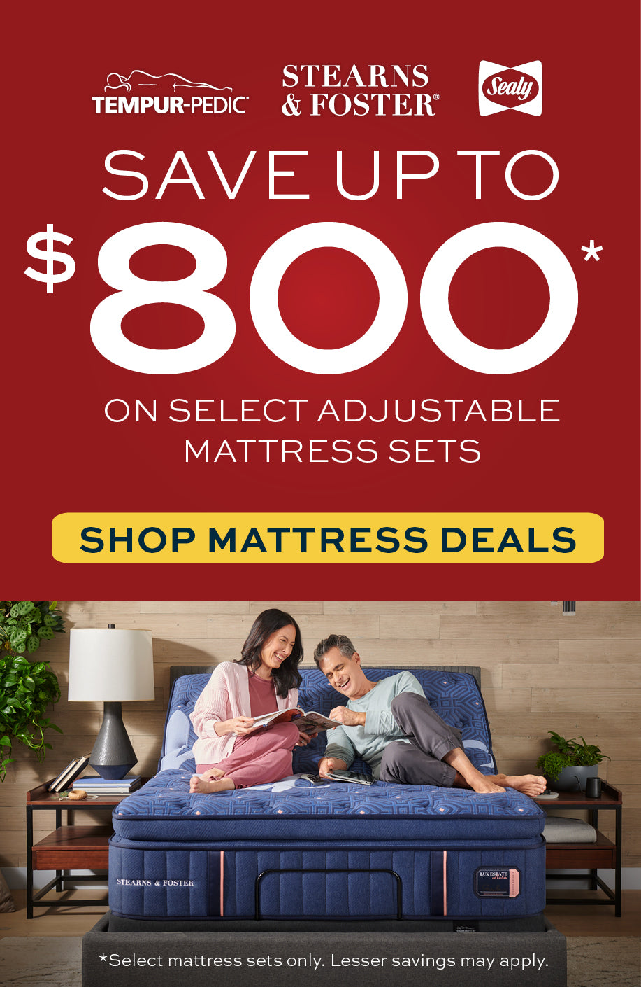 Tempur-Pedic, Stearns & Foster, Sealy
Save up to $800 on Select Adjustable mattress sets.  Shop Mattress Deals.  Select Mattress sets only.  Lesser savings may apply.