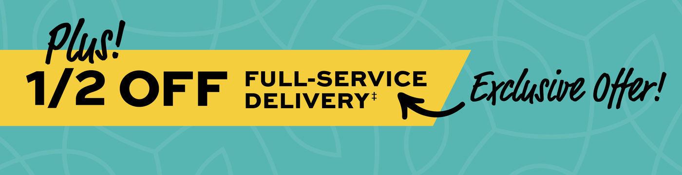 Plus! 1/2 off Full-Service Delivery! Exclusive Offer! 