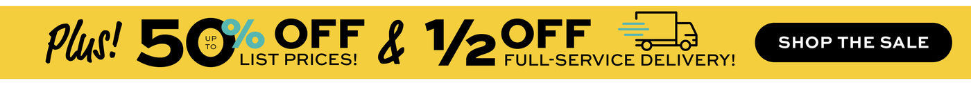 Plus! Up to 50% off list prices &  1/2 off full-service delivery! Shop the Sale