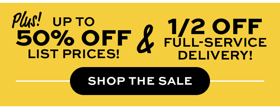 Plus! Up to 50% off list prices &  1/2 off full-service delivery! Shop the Sale