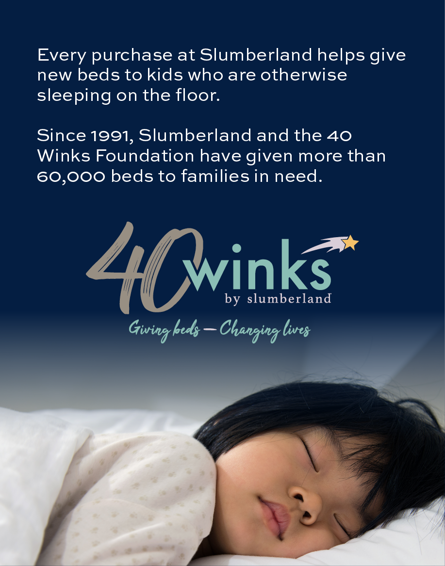 Every purchase at Slumberland helps give new beds to kids who are otherwise sleeping on the floor.
Since 1991, Slumberland and the 40 Winks Foundation have given more than 60,000 beds to families in need.